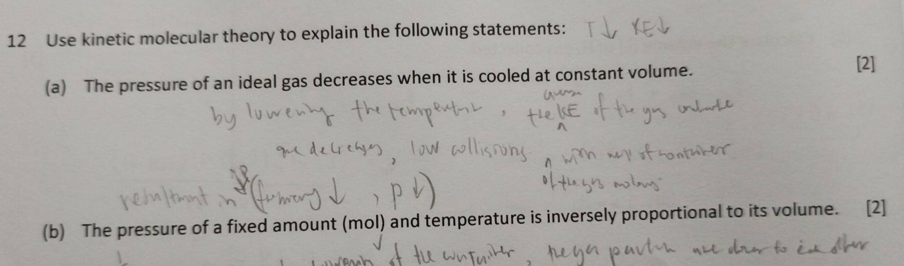 Use kinetic molecular theory to explain the following statements: 
(a) The pressure of an ideal gas decreases when it is cooled at constant volume. 
[2] 
(b) The pressure of a fixed amount (mol) and temperature is inversely proportional to its volume. [2]