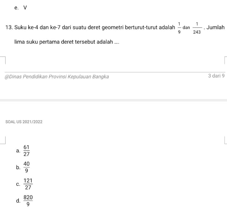 e.V
13. Suku ke -4 dan ke -7 dari suatu deret geometri berturut-turut adalah  1/9  dan  1/243 . Jumlah
lima suku pertama deret tersebut adalah ....
@Dinas Pendidikan Provinsi Kepulauan Bangka 3 dari 9
SOAL US 2021/2022
a.  61/27 
b.  40/9 
C.  121/27 
d.  820/9 