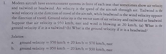 Modern aircraft have entertainment systems in front of each seat that sometimes show air velocin 
and tailwind or headwind. Air velocity is the speed of the aircraft through air. Tailwind is the 
wind velocity in the direction of travel of the aircraft, while headwind is the wind velocity opposin 
the direction of travel. Ground velocity is the vector sum of air velocity and tailwind or headwind 
Suppose that air velocity is 950 km/h, east and wind is blowing at 20 km/h. (a) What is the 
ground velocity if it is a tailwind? (b) What is the ground velocity if it is a headwind? 
Solution: 
a. ground velocity =950km/h+20km/h=970km/h,east
b. ground velocity =950km/h-20km/h=930km/h east