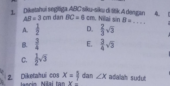 Diketahui segitiga ABC siku-siku di titik A dengan 4.
AB=3cm dan BC=6cm. Nilai sin B= _

D.
A.  1/2   2/3 sqrt(3)
B.  3/4   3/4 sqrt(3)
E.
C.  1/2 sqrt(3)
2. Diketahui cos X= 5/7  dan ∠ X adalah sudut
Jancin Nilai tan X=