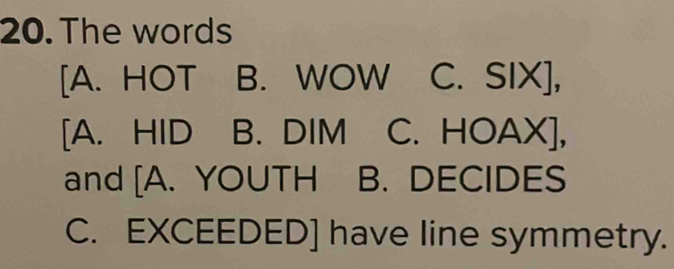 The words
[A. HOT B. WOW C. SIX],
[A. HID B. DIM C. HOAX],
and [A. YOUTH B. DECIDES
C. EXCEEDED] have line symmetry.