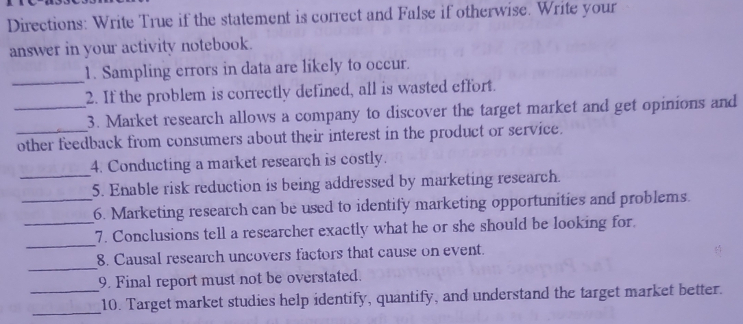 Directions: Write True if the statement is correct and False if otherwise. Write your 
answer in your activity notebook. 
_1. Sampling errors in data are likely to occur. 
2. If the problem is correctly defined, all is wasted effort. 
_3. Market research allows a company to discover the target market and get opinions and 
_other feedback from consumers about their interest in the product or service. 
_ 
4. Conducting a market research is costly. 
5. Enable risk reduction is being addressed by marketing research. 
_6. Marketing research can be used to identify marketing opportunities and problems. 
_ 
_7. Conclusions tell a researcher exactly what he or she should be looking for. 
_ 
8. Causal research uncovers factors that cause on event. 
9. Final report must not be overstated. 
_ 
_10. Target market studies help identify, quantify, and understand the target market better.