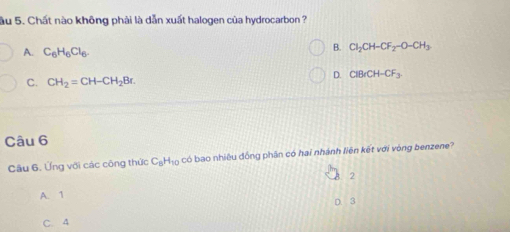 ầu 5. Chất nào không phải là dẫn xuất halogen của hydrocarbon ?
A. C_6H_6Cl_6.
B. Cl_2CH-CF_2-O-CH_3
D. CiBrCH-CF_3
C. CH_2=CH-CH_2Br. 
Câu 6
Câu 6, Ứng với các công thức C_8H_10 có bao nhiêu đồng phân có hai nhánh liên kết với vòng benzene?
2
A. 1
C. 4 D 3