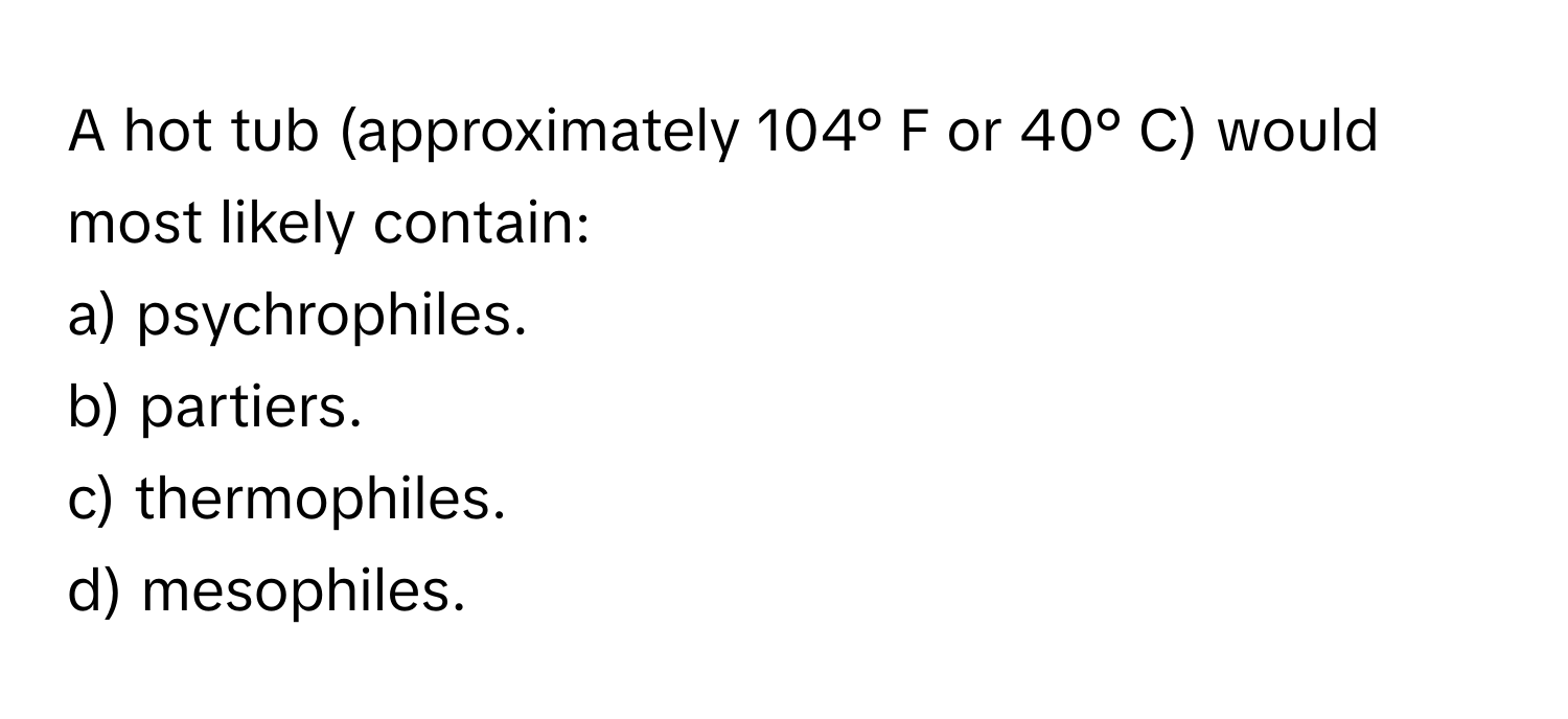 A hot tub (approximately 104° F or 40° C) would most likely contain:

a) psychrophiles.
b) partiers.
c) thermophiles.
d) mesophiles.