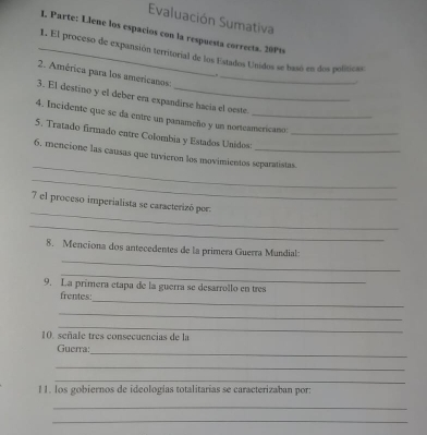 Evaluación Sumativa 
I. Parte: Llene los espacios con la respuesta correcta. 20Pt 
_1. El proceso de expansión territorial de los Estados Unidos se basó en dos políticas: 
2. América para los americanos:_ 

3. El destino y el deber era expandirse hacía el oeste. 
4. Incidente que se da entre un panameño y un norteamericano 
5. Tratado firmado entre Colombia y Estados Unidos:_ 
_ 
6. mencione las causas que tuvieron los movimientos separatistas. 
_ 
_ 
7 el proceso imperialista se caracterizó por. 
_ 
_ 
8. Menciona dos antecedentes de la primera Guerra Mundial: 
_ 
9. La primera etapa de la guerra se desarrollo en tres 
_ 
frentes 
_ 
_ 
10. señale tres consecuencias de la 
_ 
Guerra: 
_ 
_ 
11. los gobiernos de ideologías totalitarias se caracterizaban por: 
_ 
_