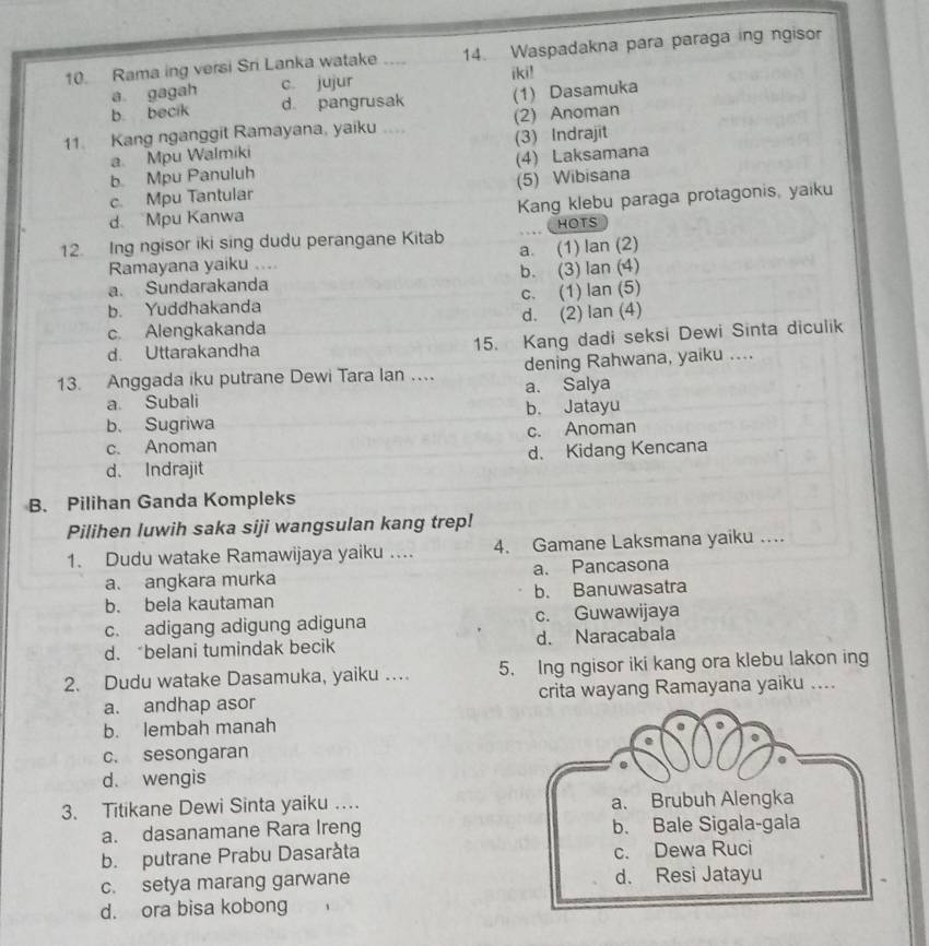 Rama ing versi Sri Lanka watake 14. Waspadakna para paraga ing ngisor
a gagah c. jujur iki!
b. becik d pangrusak (1) Dasamuka
11. Kang nganggit Ramayana, yaiku .... (2) Anoman
a. Mpu Walmiki (3) Indrajit
b Mpu Panuluh (4) Laksamana
c Mpu Tantular (5) Wibisana
d. Mpu Kanwa Kang klebu paraga protagonis, yaiku
12. Ing ngisor iki sing dudu perangane Kitab a. (1) lan (2) HOTS
Ramayana yaiku ....
a. Sundarakanda b. (3) lan (4)
b. Yuddhakanda c. (1) lan (5)
c. Alengkakanda d. (2) lan (4)
d. Uttarakandha 15. Kang dadi seksi Dewi Sinta diculik
13. Anggada iku putrane Dewi Tara Ian … dening Rahwana, yaiku ....
a Subali a. Salya
b. Sugriwa b. Jatayu
c. Anoman c. Anoman
d. Indrajit d. Kidang Kencana
B. Pilihan Ganda Kompleks
Pilihen luwih saka siji wangsulan kang trep!
1. Dudu watake Ramawijaya yaiku ... 4. Gamane Laksmana yaiku ….
a. angkara murka a. Pancasona
b. bela kautaman b. Banuwasatra
c. adigang adigung adiguna c. Guwawijaya
d. “belani tumindak becik d. Naracabala
2. Dudu watake Dasamuka, yaiku … 5. Ing ngisor iki kang ora klebu lakon ing
a. andhap asor crita wayang Ramayana yaiku ....
b. lembah manah
c. sesongaran
d. wengis
3. Titikane Dewi Sinta yaiku … a. Brubuh Alengka
a. dasanamane Rara Ireng b. Bale Sigala-gala
b. putrane Prabu Dasaràta c. Dewa Ruci
c. setya marang garwane d. Resi Jatayu
d. ora bisa kobong