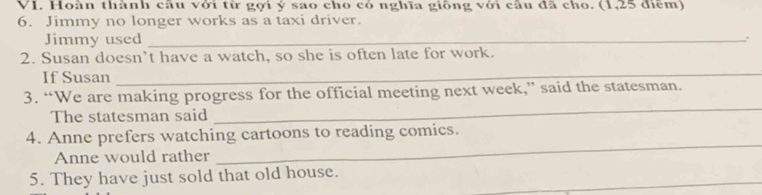 Hoàn thành cầu với từ gợi ý sao cho có nghĩa giông với câu đã cho. (1,25 điểm) 
6. Jimmy no longer works as a taxi driver. 
Jimmy used_ 
2. Susan doesn’t have a watch, so she is often late for work. 
If Susan_ 
_ 
3. “We are making progress for the official meeting next week,” said the statesman. 
The statesman said 
4. Anne prefers watching cartoons to reading comics. 
Anne would rather 
_ 
5. They have just sold that old house._