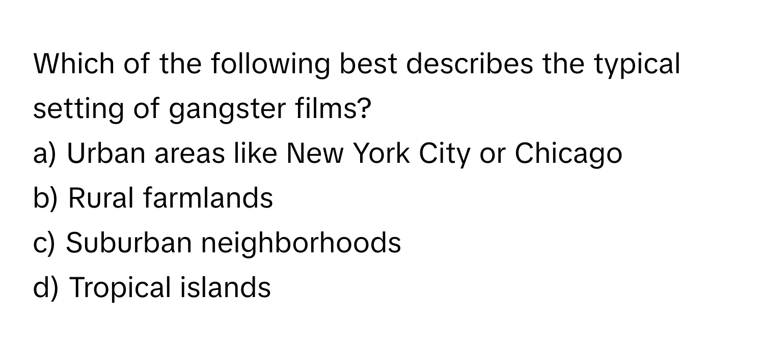 Which of the following best describes the typical setting of gangster films?

a) Urban areas like New York City or Chicago 
b) Rural farmlands 
c) Suburban neighborhoods 
d) Tropical islands