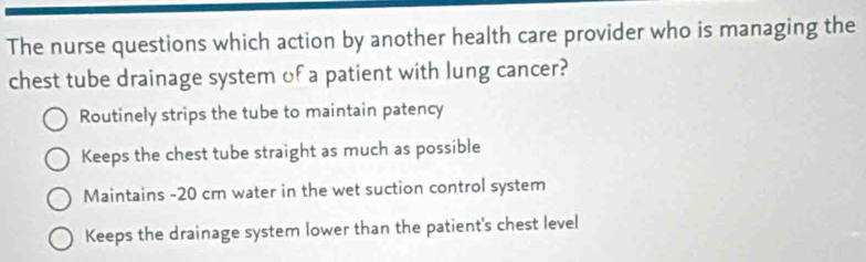 The nurse questions which action by another health care provider who is managing the
chest tube drainage system of a patient with lung cancer?
Routinely strips the tube to maintain patency
Keeps the chest tube straight as much as possible
Maintains - 20 cm water in the wet suction control system
Keeps the drainage system lower than the patient's chest level