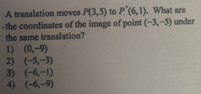 A translation moves P(3,5) to P'(6,1). What are
- the coordinates of the image of point (-3,-5) under
the same translation?
1) (0,-9)
2) (-5,-3)
3) (-6,-1)
4) (-6,-9)