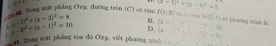 C. (x+1) (x-1)^2+(y-4)^2=5. 
Că 40. Trong mặt phẳng Oxy, đường tròn (C) có tâm I(1;3) và ói qua M(3,1) có phương trình là
C. (x-3)^2+(y-1)^2=10. (x-1)^2+(y-3)^2=8.
B. (x-1)^3+(y-2)^2-10. 
A
D. (x-3)^2+(y-1)^3=8. 
rong mặt phẳng tọa độ Oxy, viết phương trình đư ờn t