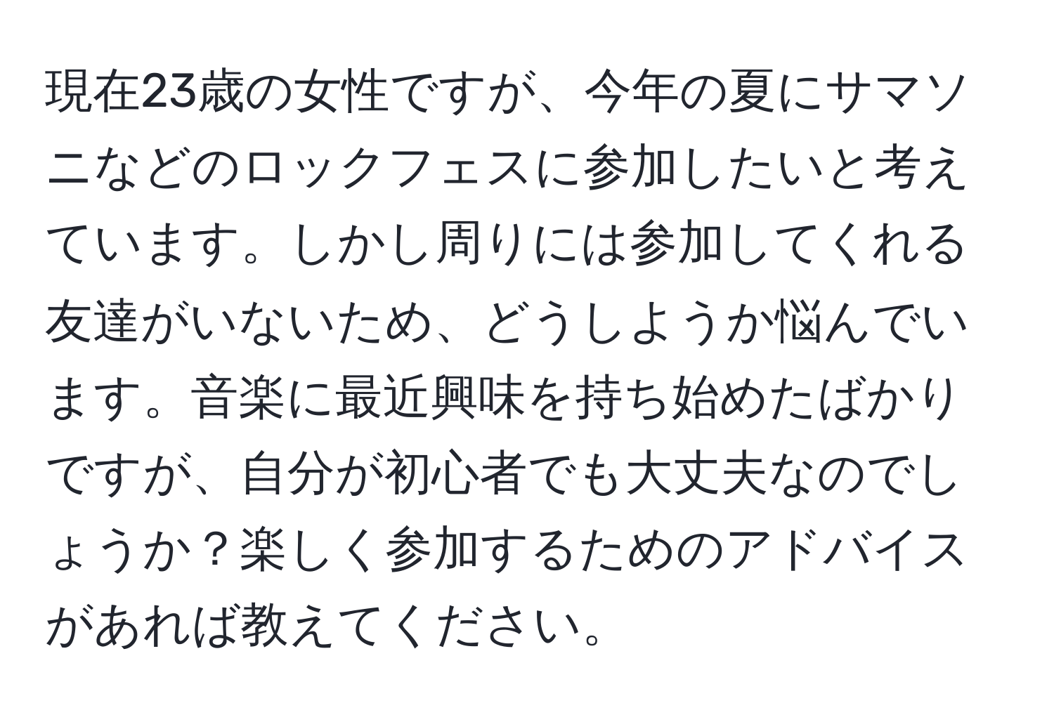 現在23歳の女性ですが、今年の夏にサマソニなどのロックフェスに参加したいと考えています。しかし周りには参加してくれる友達がいないため、どうしようか悩んでいます。音楽に最近興味を持ち始めたばかりですが、自分が初心者でも大丈夫なのでしょうか？楽しく参加するためのアドバイスがあれば教えてください。