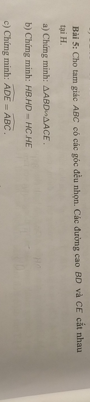 Cho tam giác ABC có các góc đều nhọn. Các đường cao BD và CE cắt nhau 
tại H. 
a) Chứng minh: △ ABD∽ △ ACE. 
b) Chứng minh: HB.HD=HC.HE
c) Chứng minh: widehat ADE=widehat ABC.