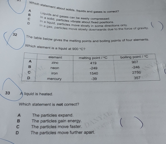 Which statement about solids, liquids and gases is correct?
A
B Liquids and gases can be easily compressed.
C In a solid, particles vibrate about fixed positions
D In a liquid, particles move slowly in some directions only
In a gas, particles move slowly downwards due to the force of gravity
The table below gives the melting points and boiling points of four elements.
Which element is a liquid at 900°C ?
iquid is heated.
Which statement is not correct?
A The particles expand.
B The particles gain energy.
C . The particles move faster.
(
D . The particles move further apart.