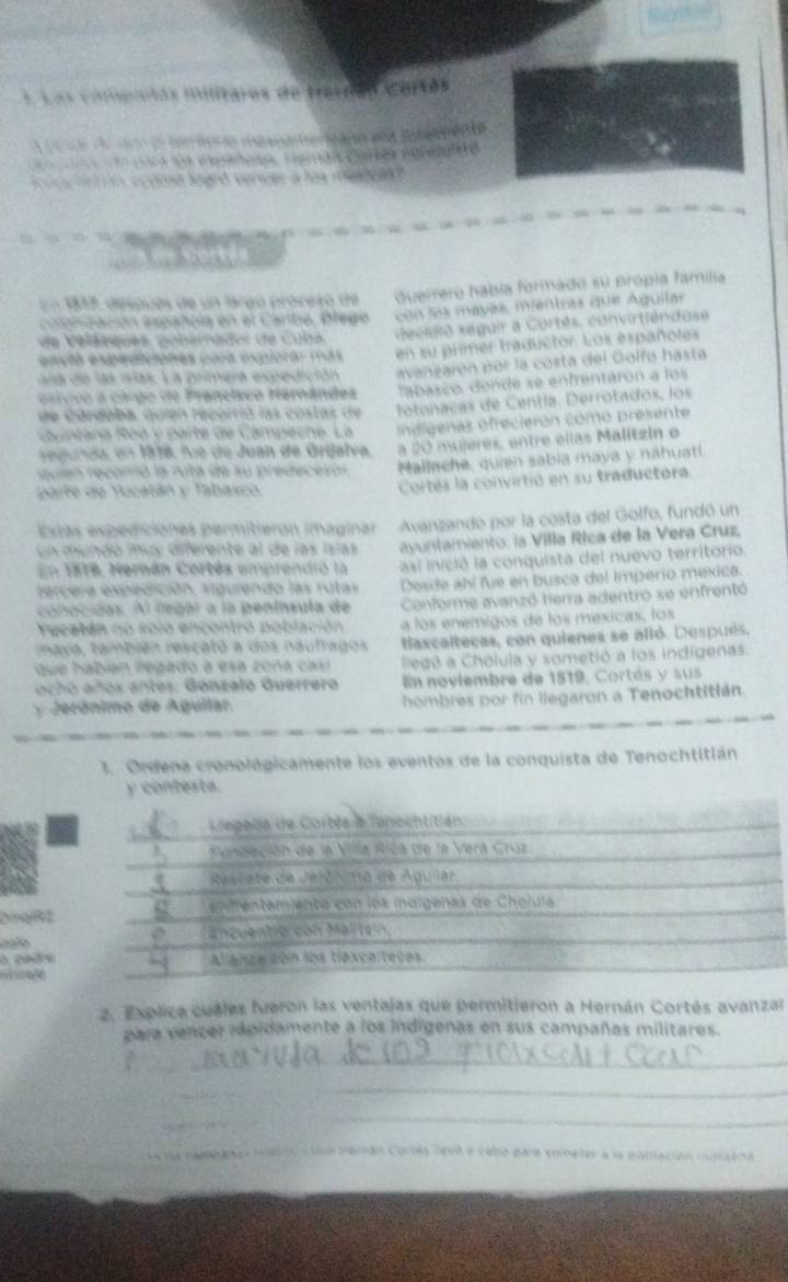 Las cimpuetas militares de Parnas Cortés
d  el corierio mésnamencano eo Rnternenta
r ss expadoi, Famai Cortes rereare
s cntim ecdona loard vercer a las meadena 
n  1    después de un largo próceso de duerrero había formado su própia família
copnzación española en el Carbe, Olego  con les mayés, mientras que Aguilar
de  V e la nques  po nérador de C  ub a decidió seguir a Cortês, convirtiéndose
envtó expediciones pora explorar más en su primer traductor. Los españoles
crivo a ciigo de Francisco Hernándes avangarón por la costa del Golfo hasta
a   e  las islas. La primera expedición
de córdoba, quión recorrió las costas de  fa a sc o, donde se enfrentarón a los
Co untana oó y  parte de Campeche. La fotonacas de Centía. Derrotados, los
re gunda, en 1818, fie de Juan de Grijalva. indigenas ofrecierón como presente
a 20 muleres, entre elias Malitzin e
reuien recorrró la ruta de su predecesón Mallache, quien sabía maya y náhuatí.
parte de Yucatán y Tabasco Cortés la convirtió en su traductora.
Estás expediciónes permitieron imaginar Avanzando por la costa del Golfo, fundó un
un mundo muy diferente al de las Islas  ayuntamiento: la Villa Ríca de la Vera Cruz,
En 1818, Herán Cortés emprendio la   si inició la conquista del nuevo territorio.
eercera expedición, viguiendo las rutas Desde abí fue en busca del Imperio méxica.
conocidas. Al llegar a la península de Conforme avanzó tierra adentro se enfrentó
Yucatán nó solo encontró población a los enémigos de los mexicas, los
maya, también rescató a dos naufragos taxcaltecas, con quienes se alló. Después.
que habían legado a esa zona casí  Pegó a Cholula y sometió a los indígenas.
ach o años antes. Gonzalo Guerrero En noviembre de 1519, Cortás y sus
y Jerónimo de Agultar. hombres por fin llegaron a Tenochtitián.
1. Ordena cronológicamente los eventos de la conquista de Tenochtitlán
y contesta.
DinglRE
  
weira86
2. Explica cuales fveron las ventajas que permitieron a Hernán Cortés avanzar
para vencer ipidamente a los indígenas en sus campañas militares.
_
_
_
se da nambadas mstiou a tino memán Corlés feol a cebo para vometer a la población mdrzena