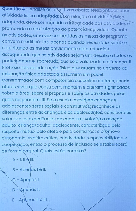 Analise as assertivas abaixo relacionadas com
atividade física adaptada: I. Em relação à atividade física
adaptada, deve ser mantida a integridade das atividades e
promovida a maximização do potencial individual. Quanto
às atividades, uma vez conhecidas as metas do programa,
convém modificá-las, apenas quando necessário, sempre
respeitando as metas previamente determinadas,
assegurando que as atividades sejam um desafio a todos os
participantes e, sobretudo, que seja valorizada a diferença. II.
Profissionais de educação física que atuam no universo da
educação física adaptada assumem um papel
transformador com competência específica da área, sendo
atores vivos que constroem, mantêm e alteram significados
sobre a área, sobre si próprios e sobre as atividades pelas
quais respondem. III. Se a escola considera crianças e
adolescentes seres sociais e construtivos; reconhece as
diferenças entre as crianças e os adolescentes; considera os
valores e as experiências de cada um; valoriza a relação
adulto-criança/adulto-adolescente, caracterizada pelo
respeito mútuo, pelo afeto e pela confiança; e promove
autonomia, espírito crítico, criatividade, responsabilidade e
cooperação, então o processo de inclusão se estabelecerá
de forma natural. Quais estão corretas?
A - I,Ⅲ∈ⅢI.
B - Apen as I e II.
C - Apenas I.
D - Apenas II.
E - Apenas II e III.