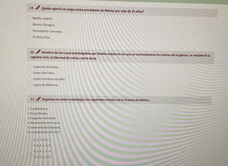 15 . Quién ejerció el cargo como presidente de México por más de 30 años?
Benito Juárez.
Ahraso Obregón
Venustiano Carranza
Porfirio Díaz
16 . Nombre de las Leyes promulgadas por Benito Juárez en las que se nacionalizaron los bienes de la iglesia, se estableció el
registro civil, la libertad de cultos, entre otras
Leyes de Amnistía.
Leyes del Clero.
Leyes Constitucionales
Leyes de Reforma.
17 . Orgamiza en orden cromolégico los siguientes eventos de la historia de México.
1. Cardenismo
3. Imperio mexicaso 2. El porfiniato.
4. Revolución mexicana.
6. Constitución de 1917. 5. Intervención francesa
3, 5, 2, 4, 6, 1
5, 4, 3, 1, 2, 6
3, 5, 6, 1, 2, 4
2, 4, 5, 1, 3, 6