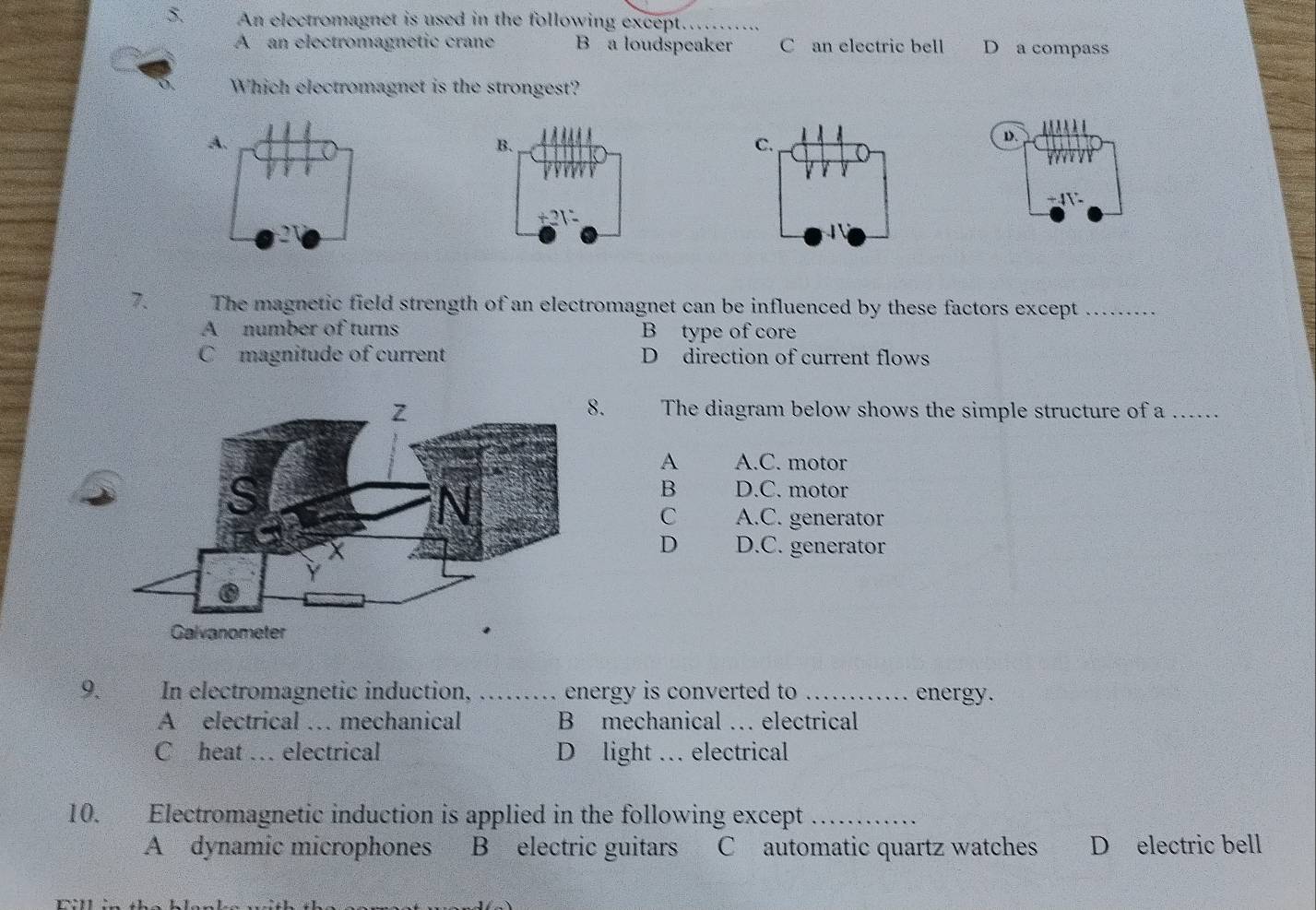 An electromagnet is used in the following except……
A an electromagnetic crane B a loudspeaker C an electric bell D a compass
Which electromagnet is the strongest?
D.
7. The magnetic field strength of an electromagnet can be influenced by these factors except_
A number of turns B type of core
C magnitude of current D direction of current flows
.
The diagram below shows the simple structure of a ._
A A.C. motor
B D.C. motor
C A.C. generator
D D.C. generator
9. In electromagnetic induction, _energy is converted to _energy.
A electrical … mechanical B mechanical … electrical
C heat … electrical D light … electrical
10. Electromagnetic induction is applied in the following except_
A dynamic microphones B electric guitars C automatic quartz watches D electric bell