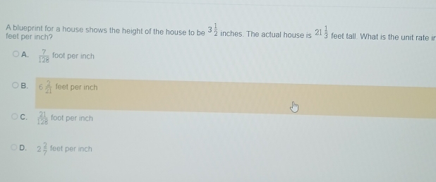 A blueprint for a house shows the height of the house to be 3 1/2  inches. The actual house is 21 1/3 
feet per inch? feet tall. What is the unit rate ir
A.  7/128  foot per inch
B. 6 2/21  feet per inch
C.  21/128  foot per inch
D. 2 2/7  feet per inch