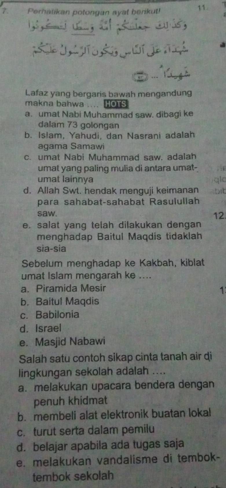 Perhatikan potongan ayat berikut!
11
Lafaz yang bergaris bawah mengandung
makna bahwa . HOTS
a. umat Nabi Muhammad saw. dibagi ke
dalam 73 golongan
b. Islam, Yahudi, dan Nasrani adalah
agama Samawi
c. umat Nabi Muhammad saw. adalah
umat yang paling mulia di antara umat-
umat lainnya
a
d. Allah Swt. hendak menguji keimanan bit
para sahabat-sahabat Rasulullah
saw. 12.
e. salat yang telah dilakukan dengan
menghadap Baitul Maqdis tidaklah
sia-sia
Sebelum menghadap ke Kakbah, kiblat
umat Islam mengarah ke ....
a. Piramida Mesir 1
b. Baitul Maqdis
c. Babilonia
d. Israel
e. Masjid Nabawi
Salah satu contoh sikap cinta tanah air di
lingkungan sekolah adalah ....
a. melakukan upacara bendera dengan
penuh khidmat
b. membeli alat elektronik buatan lokal
c. turut serta dalam pemilu
d. belajar apabila ada tugas saja
e. melakukan vandalisme di tembok-
tembok sekolah