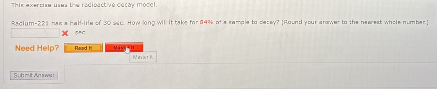 This exercise uses the radioactive decay model. 
Radium- 221 has a half-life of 30 sec. How long will it take for 84% of a sample to decay? (Round your answer to the nearest whole number.) 
sec 
Need Help? Read It Mast r it 
Master It 
Submit Answer