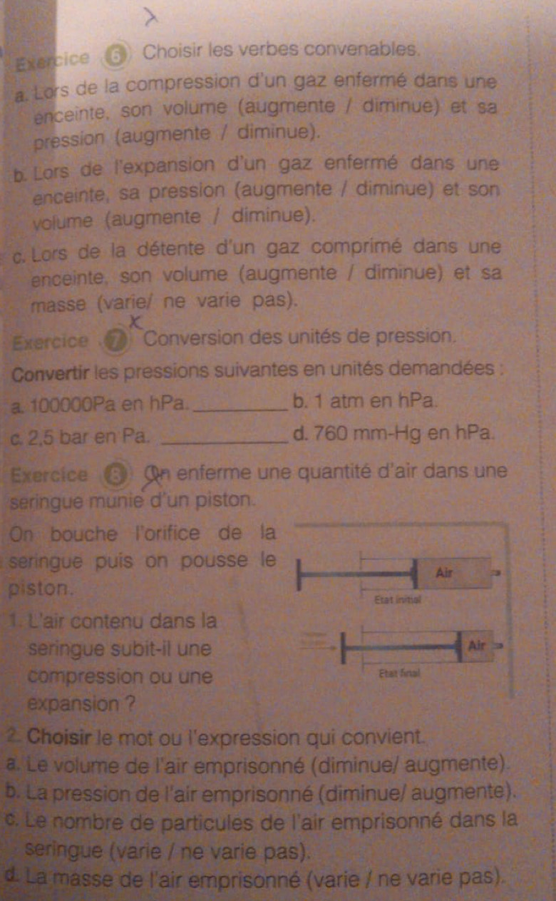 Exercice ⑤ Choisir les verbes convenables.
a. Lors de la compression d'un gaz enfermé dans une
enceinte, son volume (augmente / diminue) et sa
pression (augmente / diminue).
b. Lors de l'expansion d'un gaz enfermé dans une
enceinte, sa pression (augmente / diminue) et son
volume (augmente / diminue).
c. Lors de la détente d'un gaz comprimé dans une
enceinte, son volume (augmente / diminue) et sa
masse (varie/ ne varie pas).
X
Exercice 'Conversion des unités de pression.
Convertir les pressions suivantes en unités demandées :
a. 100000Pa en hPa._ b. 1 atm en hPa.
c. 2,5 bar en Pa. _d. 760 mm-Hg en hPa.
Exercice ⑤ On enferme une quantité d'air dans une
seringue munie d'un piston.
On bouche l'orifice de la
seringue puis on pousse le
Air
piston.
Etat initial
1. L'air contenu dans la
seringue subit-il une Air
compression ou une Etat final
expansion ?
2. Choisir le mot ou l'expression qui convient.
a. Le volume de l'air emprisonné (diminue/ augmente).
b. La pression de l'air emprisonné (diminue/ augmente).
c. Le nombre de particules de l'air emprisonné dans la
seringue (varie / ne varie pas).
d. La masse de l'air emprisonné (varie / ne varie pas).