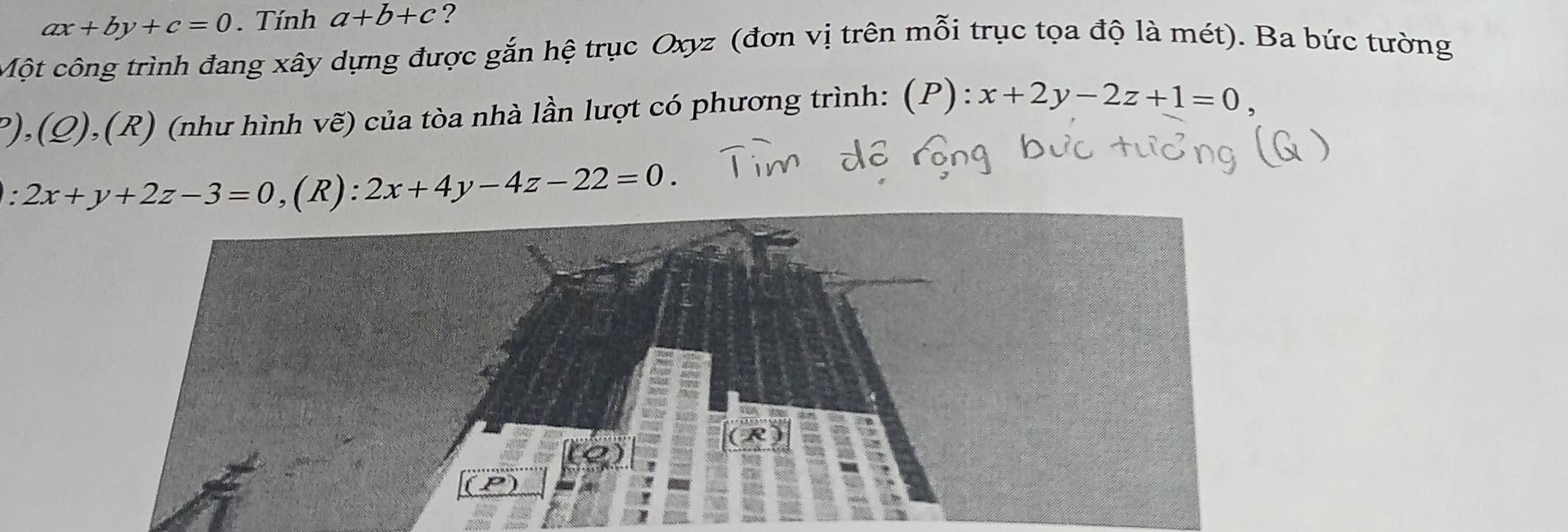 ax+by+c=0. Tính a+b+c ? 
Một công trình đang xây dựng được gắn hệ trục Oxyz (đơn vị trên mỗi trục tọa độ là mét). Ba bức tường 
),(Q), 1,(R) (như hình vẽ) của tòa nhà lần lượt có phương trình: (P): x+2y-2z+1=0,
2x+y+2z-3=0 ,(R)、 2x+4y-4z-22=0.