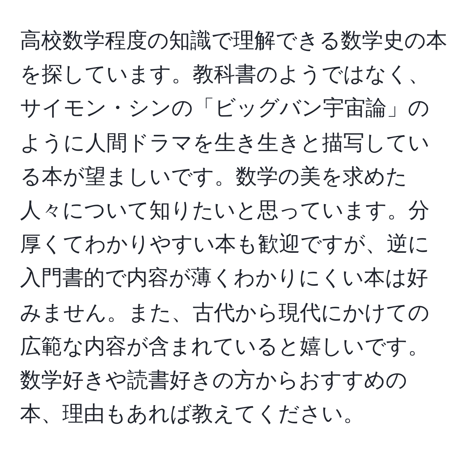 高校数学程度の知識で理解できる数学史の本を探しています。教科書のようではなく、サイモン・シンの「ビッグバン宇宙論」のように人間ドラマを生き生きと描写している本が望ましいです。数学の美を求めた人々について知りたいと思っています。分厚くてわかりやすい本も歓迎ですが、逆に入門書的で内容が薄くわかりにくい本は好みません。また、古代から現代にかけての広範な内容が含まれていると嬉しいです。数学好きや読書好きの方からおすすめの本、理由もあれば教えてください。