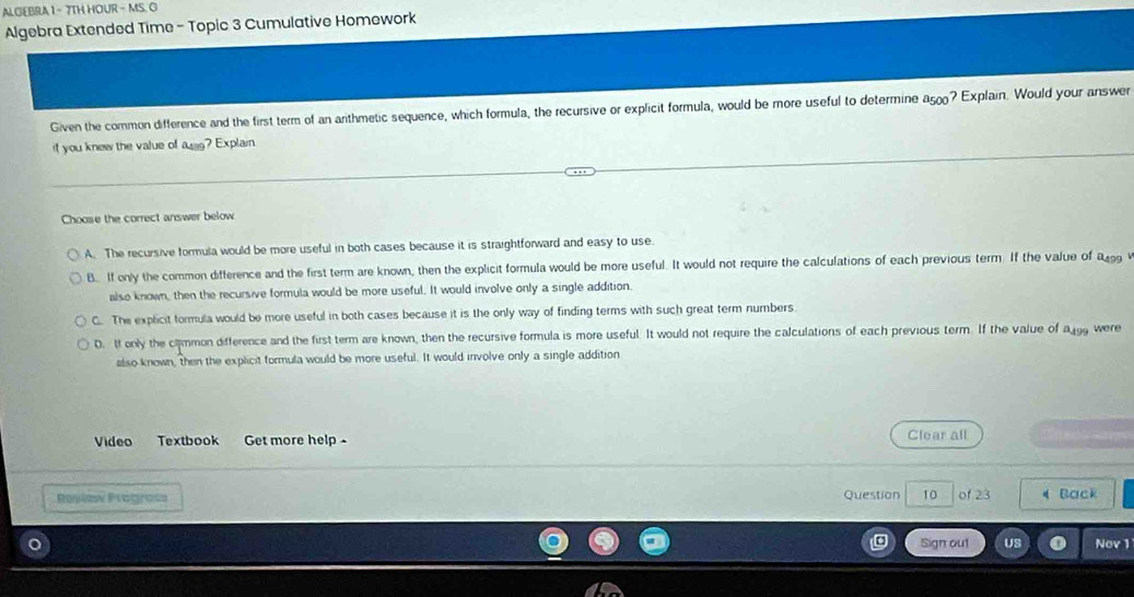 ALGIEBRA 1 - 7TH HOUR - MS. G
Algebra Extended Time - Topic 3 Cumulative Homework
Given the common difference and the first term of an arithmetic sequence, which formula, the recursive or explicit formula, would be more useful to determine a_500 ? Explain. Would your answer
if you knew the value of asg? Explain
Choose the correct answer below
A. The recursive formula would be more useful in both cases because it is straightforward and easy to use.
B. If only the common difference and the first term are known, then the explicit formula would be more useful. It would not require the calculations of each previous term. If the value of R99
also known, then the recursive formula would be more useful. It would involve only a single addition.
C. The explicit formula would be more useful in both cases because it is the only way of finding terms with such great term numbers.
D. It only the cammon difference and the first term are known, then the recursive formula is more useful. It would not require the calculations of each previous term. If the value of a gg were
also known, then the explicit formula would be more useful. It would involve only a single addition
Video Textbook Get more help Clear all See
Rovíaw Pvograí Question 10 of 23 《 Back
Sign out Nov 1
