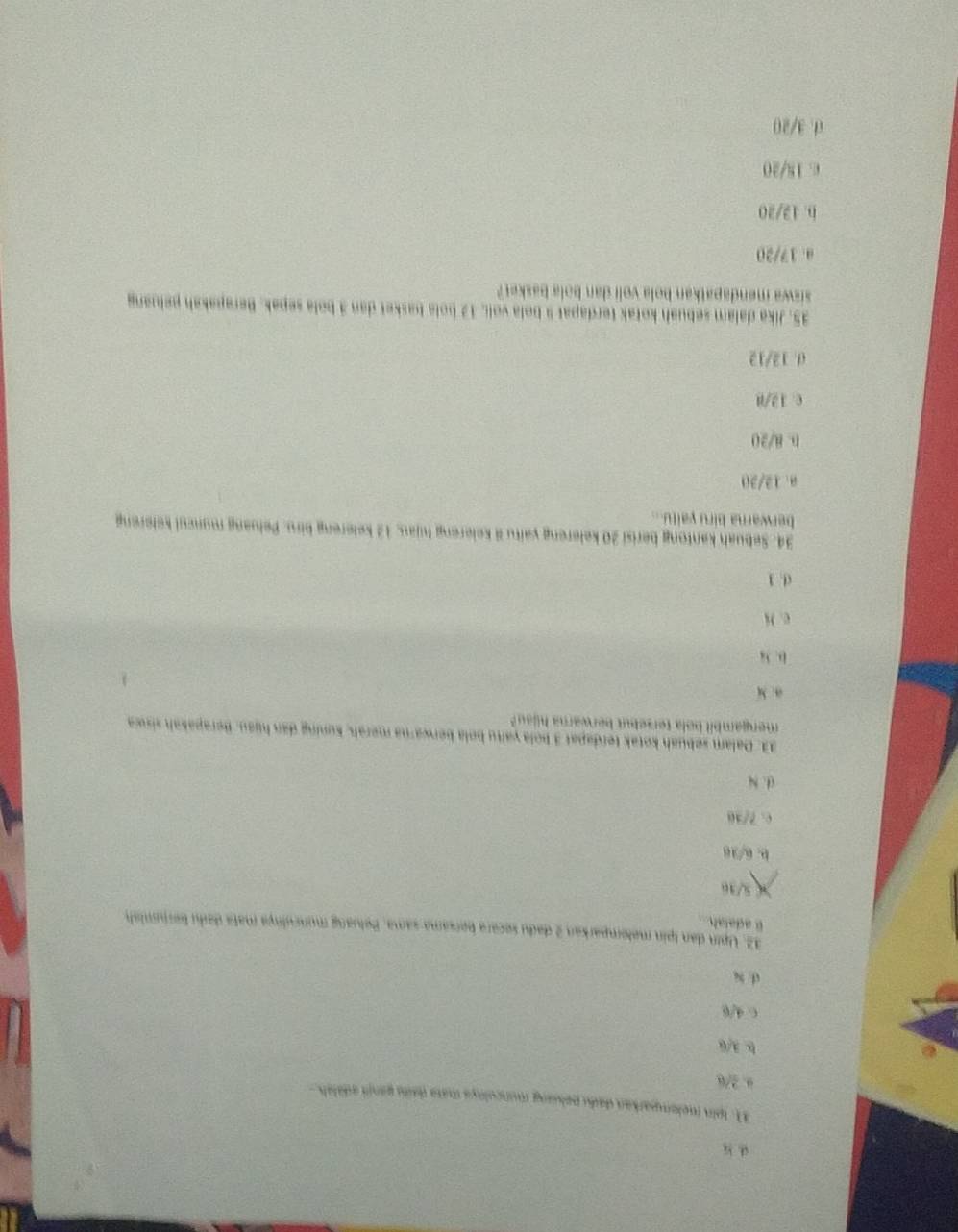 Ipin melomparkan dadu peluang munculoya mata daila ganrt adalah.-
a. 2/6
b. 3/6
c. 4/6
d. x
32. Upin dan tpin melemparkan 2 dadu secara bersama sama. Peluang munculnya mata daiu beruniah
l adalah...
× 5/36
b. 6/38
c. 7/30
(. N
33. Dalam sebuah kotak terdapat 3 bola yaïtu bola berwarna merah, kuning dan hijau. Berapakah siswa
mengambil bola tersebut berwarna hilau?
a. M
D. 3
c. N
d. 1
34. Sebuah kantong berisi 20 kelereng yaitu kelereng hijau, 12 kelereng biru. Peluang muncul kelereng
berwarna biru yaitu...
a. 12/20
b. 8/20
c. 12/8
d. 12/12
35. Jika dalam sebuah kotak terdapat 9 bola voli, 12 bola basket dan 3 bola sepak. Berapakah peluang
siswa mendapatkan bola voli dan bola basket?
0. 17/20
b. 12/20
c. 18/20
0.3/20