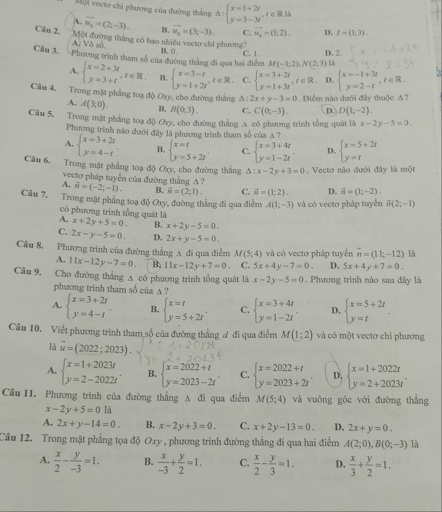 Một vectơ chỉ phương của đường thẳng △ :beginarrayl x=1+2t y=3-3tendarray. ,t∈ Rld
A. overline u_Delta =(2;-3). B. vector u_s=(3;-3). C. vector u_Delta =(1;2). D. I=(1;3).
Câu 2. Một đường thẳng có bao nhiêu vectơ chi phương?
A. Vô số. B. 0.
C. 1. D. 2.
Câu 3. Phương trình tham số của đường thằng đi qua hai điểm M(-1;2),N(2;3) là
A. beginarrayl x=2+3t y=3+tendarray. ,t∈ R. B. beginarrayl x=3-t y=1+2tendarray. ,t∈ R. C. beginarrayl x=3+2t y=1+3tendarray. ,t∈ R. D. beginarrayl x=-1+3t y=2-tendarray. ,t∈ R.
Câu 4. Trong mặt phẳng toạ độ Oxy, cho đường thẳng △ :2x+y-3=0. Điểm nào dưới đây thuộc Δ?
A. A(3;0). B. B(0;3). C. C(0;-3). D. D(1;-2).
Câu 5. Trong mặt phẳng toạ độ Oxy, cho đường thẳng A có phương trình tổng quát là x-2y-5=0.
Phương trình nào dưới đây là phương trình tham số của △ ?
A. beginarrayl x=3+2t y=4-tendarray. . B. beginarrayl x=t y=5+2tendarray. . C. beginarrayl x=3+4t y=1-2tendarray. . D. beginarrayl x=5+2t y=tendarray.
Câu 6. Trong mặt phẳng toạ độ Oxy, cho đường thẳng △ :x-2y+3=0. Vectơ nào dưới đây là một
vectơ pháp tuyến của đường thẳng △ ?
A. vector n=(-2;-1). B. vector n=(2;1). C. vector n=(1;2). D. vector n=(1;-2).
Câu 7. Trong mặt phẳng toạ độ Oxy, đường thẳng đi qua điểm A(1;-3) và có vectơ pháp tuyển vector n(2;-1)
có phương trình tổng quát là
A. x+2y+5=0. B. x+2y-5=0.
C. 2x-y-5=0. D. 2x+y-5=0.
Câu 8. Phương trình của đường thẳng Δ đi qua điểm M(5;4) và có vectơ pháp tuyến vector n=(11;-12) là
A. 11x-12y-7=0. B. 11x-12y+7=0. C. 5x+4y-7=0. D. 5x+4y+7=0.
Câu 9. Cho đường thẳng △ cd phương trình tổng quát là x-2y-5=0. Phương trình nào sau đây là
phương trình tham số của ▲ ?
A. beginarrayl x=3+2t y=4-tendarray. . B. beginarrayl x=t y=5+2tendarray. . C. beginarrayl x=3+4t y=1-2tendarray. . D. beginarrayl x=5+2t y=tendarray. .
Câu 10. Viết phương trình tham số của đường thẳng ơ đi qua điểm M(1;2) và có một vectơ chỉ phương
là vector u=(2022;2023).
A. beginarrayl x=1+2023t y=2-2022tendarray. B. beginarrayl x=2022+t y=2023-2tendarray. . C. beginarrayl x=2022+t y=2023+2tendarray. . D. beginarrayl x=1+2022t y=2+2023tendarray. .
Câu 11. Phương trình của đường thẳng △ di qua điểm M(5;4) và vuông góc với đường thẳng
x-2y+5=01a
A. 2x+y-14=0. B. x-2y+3=0. C. x+2y-13=0. D. 2x+y=0.
Câu 12. Trong mặt phẳng tọa độ Oxy , phương trình đường thẳng đi qua hai điểm A(2;0),B(0;-3) là
A.  x/2 - y/-3 =1. B.  x/-3 + y/2 =1. C.  x/2 - y/3 =1. D.  x/3 + y/2 =1.