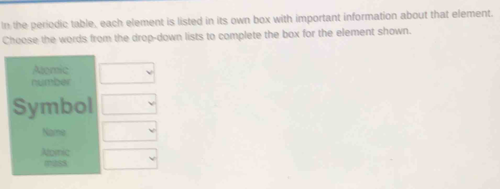 In the periodic table, each element is listed in its own box with important information about that element.
Choose the words from the drop-down lists to complete the box for the element shown.
Aaomic
number
Symbol
Name
Nomic
mass