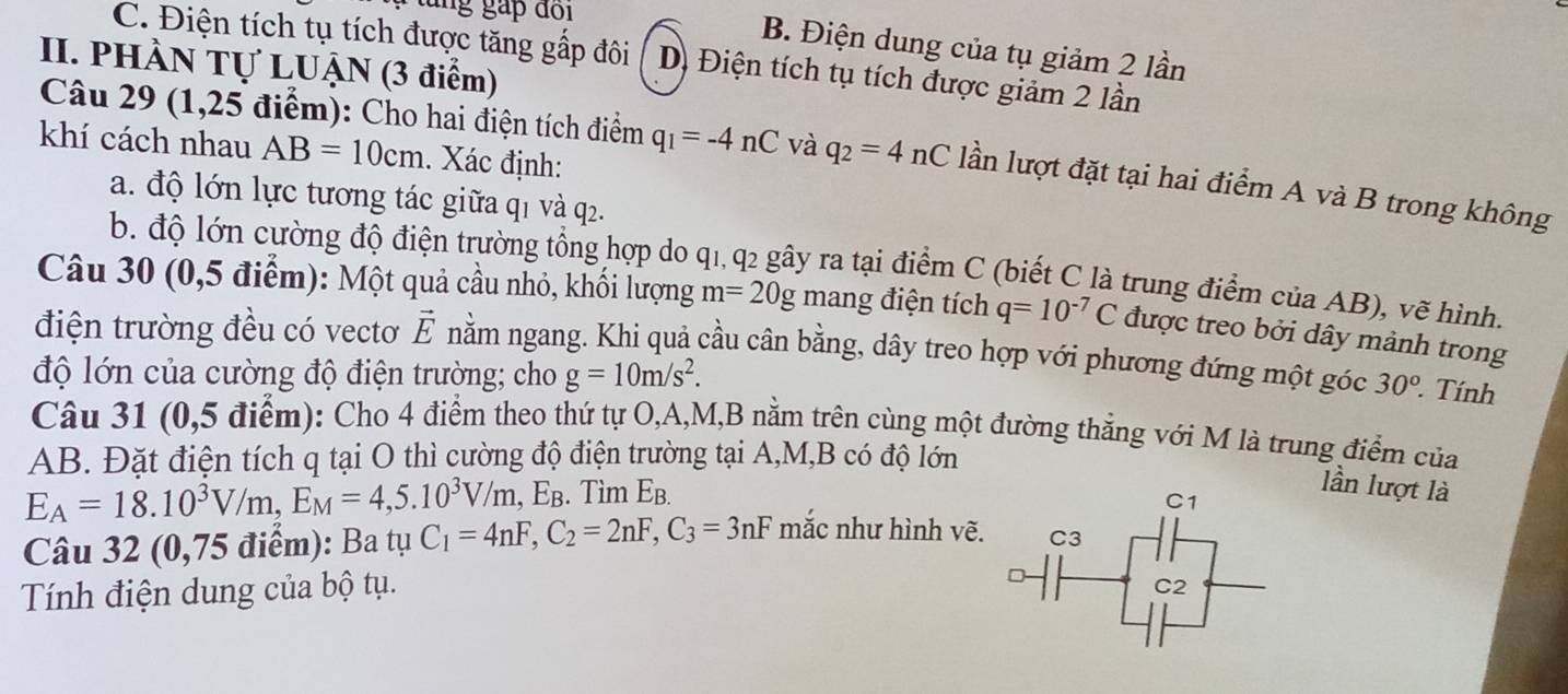 tung gáp đi
B. Điện dung của tụ giảm 2 lần
C. Điện tích tụ tích được tăng gấp đôi Dị Điện tích tụ tích được giảm 2 lần
II. PHÀN Tự LUẠN (3 điểm)
khí cách nhau AB=10cm. Xác định:
Câu 29 (1,25 điểm): Cho hai điện tích điểm q_1=-4nC và q_2=4nC lần lượt đặt tại hai điểm A và B trong không
a. độ lớn lực tương tác giữa q1 và q2.
b. độ lớn cường độ điện trường tổng hợp do q1, q2 gây ra tại điểm C (biết C là trung điểm của AB), vẽ hình.
Câu 30 (0,5 điểm): Một quả cầu nhỏ, khối lượng m=20g mang điện tích q=10^(-7)C được treo bởi dây mảnh trong
điện trường đều có vectơ vector E nằm ngang. Khi quả cầu cân bằng, dây treo hợp với phương đứng một góc
độ lớn của cường độ điện trường; cho g=10m/s^2. 30^(o° Tính
Câu 31 (0,5 điểm): Cho 4 điểm theo thứ tự O,A,M,B nằm trên cùng một đường thắng với M là trung điểm của
AB. Đặt điện tích q tại O thì cường độ điện trường tại A,M,B có độ lớn
E_A)=18.10^3V/m,E_M=4,5.10^3V/m,E_B. Tìm E_B.
lần lượt là
Câu 32 (0,75 điểm): Ba tụ C_1=4nF,C_2=2nF,C_3=3nF mắc như hình vẽ.
Tính điện dung của bộ tụ.