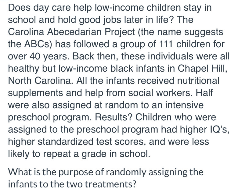 Does day care help low-income children stay in 
school and hold good jobs later in life? The 
Carolina Abecedarian Project (the name suggests 
the ABCs) has followed a group of 111 children for 
over 40 years. Back then, these individuals were all 
healthy but low-income black infants in Chapel Hill, 
North Carolina. All the infants received nutritional 
supplements and help from social workers. Half 
were also assigned at random to an intensive 
preschool program. Results? Children who were 
assigned to the preschool program had higher IQ's, 
higher standardized test scores, and were less 
likely to repeat a grade in school. 
What is the purpose of randomly assigning the 
infants to the two treatments?