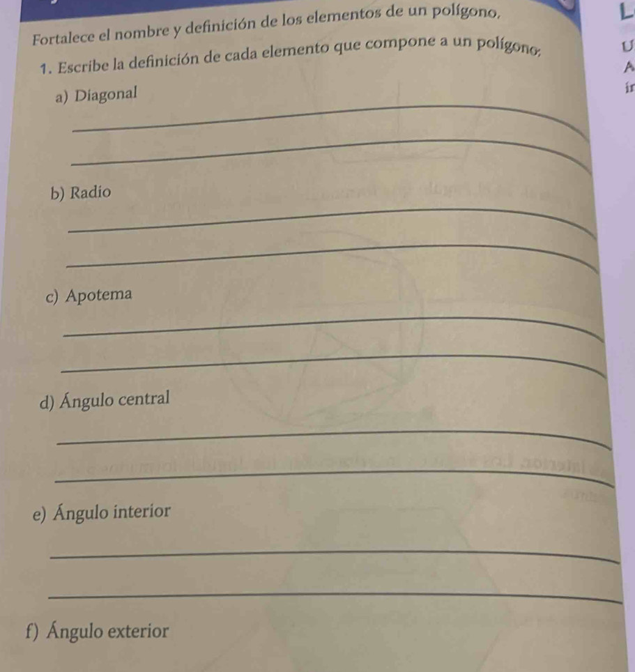 Fortalece el nombre y definición de los elementos de un polígono, 
L 
1. Escribe la definición de cada elemento que compone a un polígono; 
U 
A 
_ 
a) Diagonal 
in 
_ 
_ 
b) Radio 
_ 
_ 
c) Apotema 
_ 
d) Ángulo central 
_ 
_ 
e) Ángulo interior 
_ 
_ 
f) Ángulo exterior