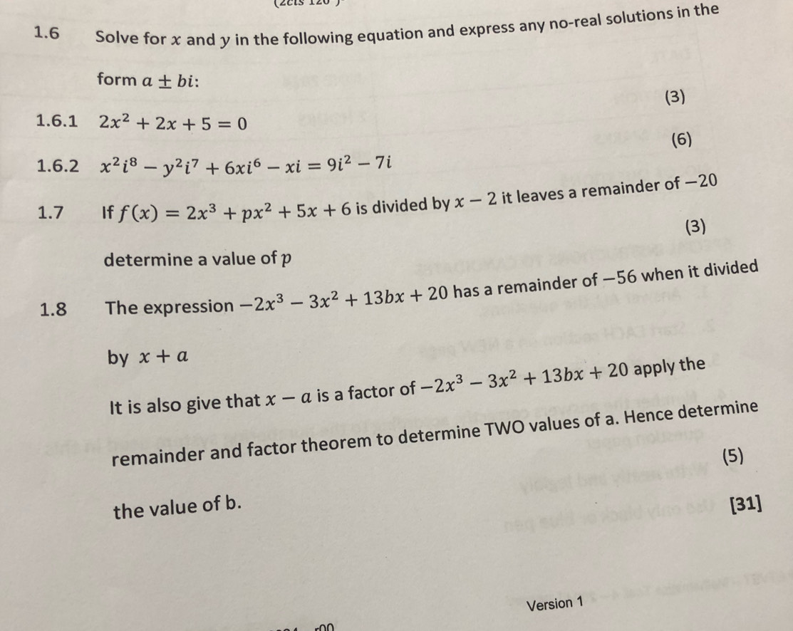 (2els 120 
1.6 Solve for x and y in the following equation and express any no-real solutions in the 
form a± b i: 
(3) 
1.6.1 2x^2+2x+5=0
(6) 
1.6.2 x^2i^8-y^2i^7+6xi^6-xi=9i^2-7i
1.7 If f(x)=2x^3+px^2+5x+6 is divided by x-2 it leaves a remainder of —20
(3) 
determine a value of p
1.8 The expression -2x^3-3x^2+13bx+20 has a remainder of —56 when it divided 
by x+a
It is also give that x-a is a factor of -2x^3-3x^2+13bx+20 apply the 
remainder and factor theorem to determine TWO values of a. Hence determine 
(5) 
the value of b. [31] 
Version 1