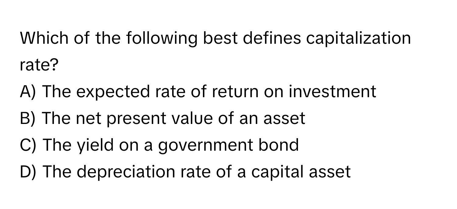 Which of the following best defines capitalization rate?

A) The expected rate of return on investment
B) The net present value of an asset
C) The yield on a government bond
D) The depreciation rate of a capital asset