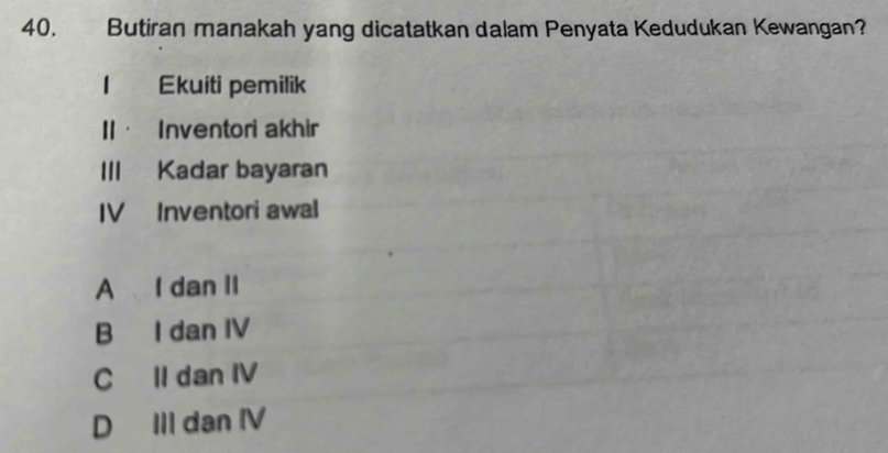 Butiran manakah yang dicatatkan dalam Penyata Kedudukan Kewangan?
Ekuiti pemilik
I· Inventori akhir
III Kadar bayaran
IV Inventori awal
A I dan II
B I dan IV
C II dan IV
D III dan IV