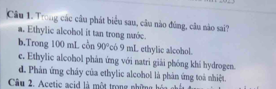 Trong các câu phát biểu sau, câu nào đúng, câu nào sai?
a. Ethylic alcohol it tan trong nước.
b.Trong 100 mL cồn 90° có 9 mL ethylic alcohol.
c. Ethylic alcohol phản ứng với natri giải phóng khí hydrogen.
d. Phản ứng cháy của ethylic alcohol là phản ứng toả nhiệt.
Câu 2. Acetic acid là một trong những hóa