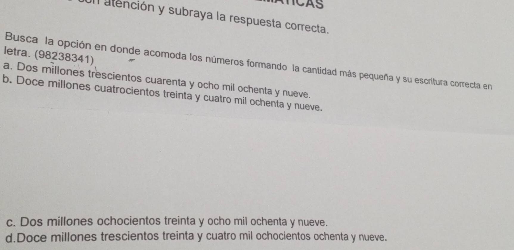 TICAS
Un atención y subraya la respuesta correcta.
letra. (98238341)
Busca la opción en donde acomoda los números formando la cantidad más pequeña y su escritura correcta en
a. Dos millones trescientos cuarenta y ocho mil ochenta y nueve.
b. Doce millones cuatrocientos treinta y cuatro mil ochenta y nueve.
c. Dos millones ochocientos treinta y ocho mil ochenta y nueve.
d.Doce millones trescientos treinta y cuatro mil ochocientos ochenta y nueve.