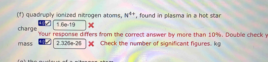 quadruply ionized nitrogen atoms, N^(4+) , found in plasma in a hot star
4.0 1.6e-19
charge 
Your response differs from the correct answer by more than 10%. Double check y 
mass 2.326e-26 Check the number of significant figures. kg