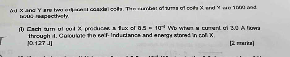 X and Y are two adjacent coaxial coils. The number of turns of coils X and Y are 1000 and
5000 respectively. 
(i) Each turn of coil X produces a flux of 8.5* 10^(-5) ) Wb when a current of 3.0 A flows 
through it. Calculate the self- inductance and energy stored in coil X. 
[ 0.127 J ] [2 marks]