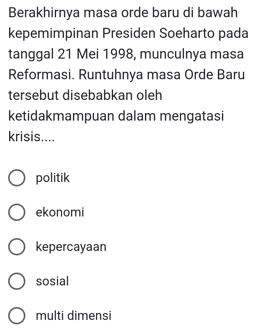 Berakhirnya masa orde baru di bawah
kepemimpinan Presiden Soeharto pada
tanggal 21 Mei 1998, munculnya masa
Reformasi. Runtuhnya masa Orde Baru
tersebut disebabkan oleh
ketidakmampuan dalam mengatasi
krisis....
politik
ekonomi
kepercayaan
sosial
multi dimensi