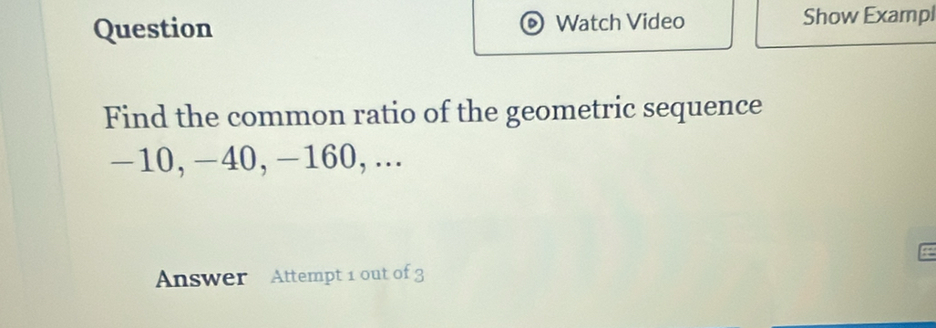 Question Watch Video Show Exampl 
Find the common ratio of the geometric sequence
-10, -40, -160,... 
a 
Answer Attempt 1 out of 3