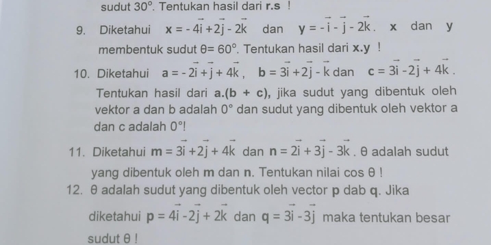 sudut 30°. Tentukan hasil dari r.s! 
9. Diketahui x=-4vector i+2vector j-2vector k dan y=-vector i-vector j-2vector k. x dan y
membentuk sudut θ =60°. Tentukan hasil dari x. y! 
10. Diketahui a=-2vector i+vector j+4vector k, b=3vector i+2vector j-vector k dan c=3vector i-2vector j+4vector k. 
Tentukan hasil dari a. (b+c) , jika sudut yang dibentuk oleh 
vektor a dan b adalah 0° dan sudut yang dibentuk oleh vektor a
dan c adalah 0°
11. Diketahui m=vector 3i+2vector j+4vector k dan n=2vector i+3vector j-3vector k. θ adalah sudut 
yang dibentuk oleh m dan n. Tentukan nilai cos θ !
12. θ adalah sudut yang dibentuk oleh vector p dab q. Jika 
diketahui p=4vector i-2vector j+2vector k dan q=vector 3i-3vector j maka tentukan besar 
sudut θ!