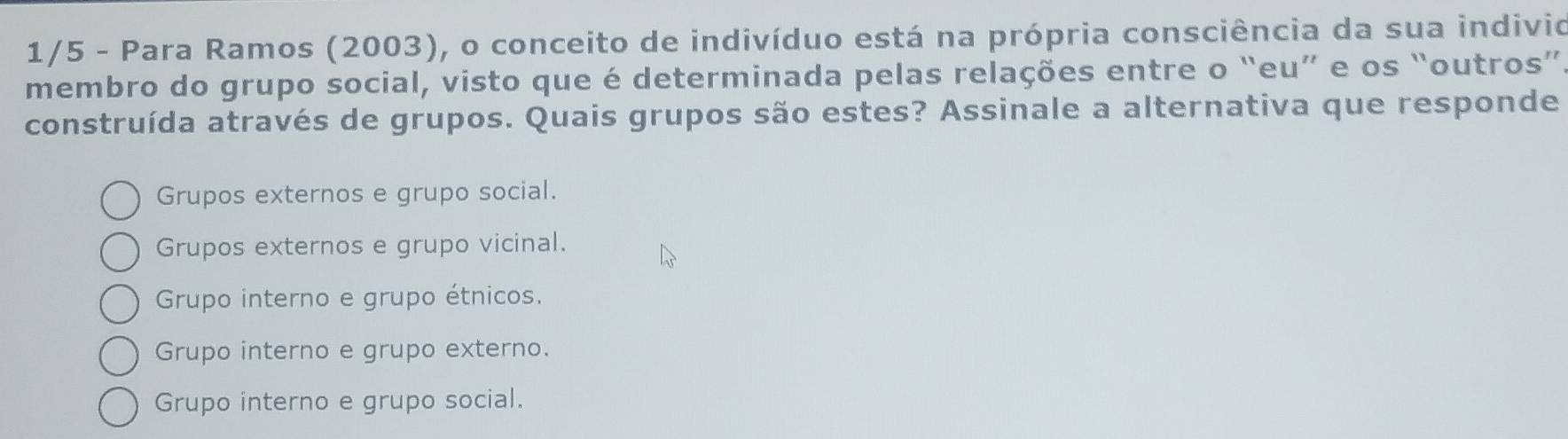 1/5 - Para Ramos (2003), o conceito de indivíduo está na própria consciência da sua indivio
membro do grupo social, visto que é determinada pelas relações entre o “eu” e os “outros”.
construída através de grupos. Quais grupos são estes? Assinale a alternativa que responde
Grupos externos e grupo social.
Grupos externos e grupo vicinal.
Grupo interno e grupo étnicos.
Grupo interno e grupo externo.
Grupo interno e grupo social.