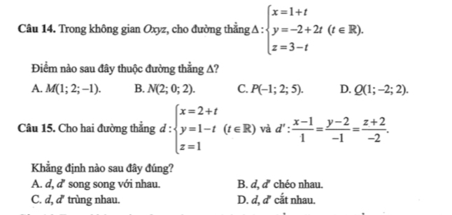 Trong không gian Oxyz, cho đường thắng Δ : beginarrayl x=1+t y=-2+2t(t∈ R). z=3-tendarray.
Điểm nào sau đây thuộc đường thẳng A?
A. M(1;2;-1). B. N(2;0;2). C. P(-1;2;5). D. Q(1;-2;2). 
Câu 15. Cho hai đường thẳng d:beginarrayl x=2+t y=1-t z=1endarray.  (t∈ R) và d': (x-1)/1 = (y-2)/-1 = (z+2)/-2 . 
Khẳng định nào sau đây đúng?
A. d, d song song với nhau. B. d, d' chéo nhau.
C. d, d' trùng nhau. D. d, d' cắt nhau.