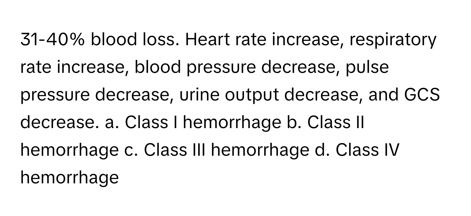 31-40% blood loss. Heart rate increase, respiratory rate increase, blood pressure decrease, pulse pressure decrease, urine output decrease, and GCS decrease.  a. Class I hemorrhage b. Class II hemorrhage c. Class III hemorrhage d. Class IV hemorrhage