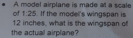 A model airplane is made at a scale 
of 1:25. If the model's wingspan is
12 inches, what is the wingspan of 
the actual airplane?