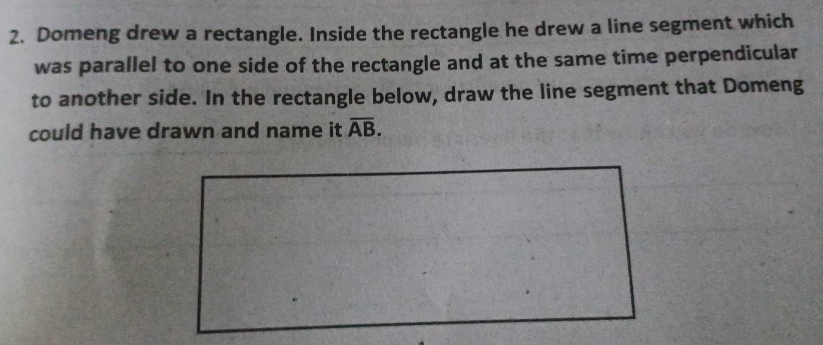 Domeng drew a rectangle. Inside the rectangle he drew a line segment which 
was parallel to one side of the rectangle and at the same time perpendicular 
to another side. In the rectangle below, draw the line segment that Domeng 
could have drawn and name it overline AB.